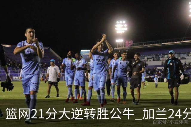 篮网21分大逆转胜公牛 加兰24分骑士险胜猛龙